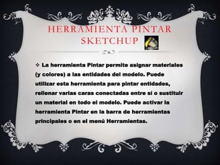 HERRAMIENTA PINTAR
SKETCHUP
 La herramienta Pintar permite asignar materiales
(y colores) a las entidades del modelo. Puede
utilizar esta herramienta para pintar entidades,
rellenar varias caras conectadas entre sí o sustituir
un material en todo el modelo. Puede activar la
herramienta Pintar en la barra de herramientas
principales o en el menú Herramientas.
 