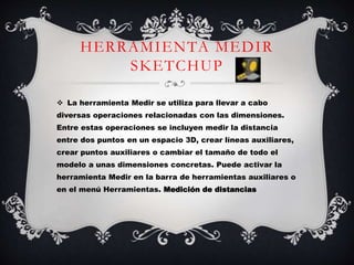 HERRAMIENTA MEDIR
SKETCHUP
 La herramienta Medir se utiliza para llevar a cabo
diversas operaciones relacionadas con las dimensiones.
Entre estas operaciones se incluyen medir la distancia
entre dos puntos en un espacio 3D, crear líneas auxiliares,
crear puntos auxiliares o cambiar el tamaño de todo el
modelo a unas dimensiones concretas. Puede activar la
herramienta Medir en la barra de herramientas auxiliares o
en el menú Herramientas. Medición de distancias
 