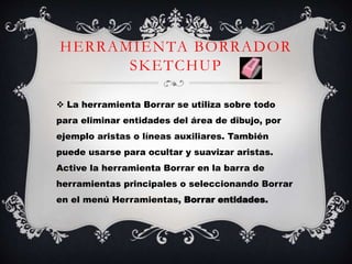 HERRAMIENTA BORRADOR
SKETCHUP
 La herramienta Borrar se utiliza sobre todo
para eliminar entidades del área de dibujo, por
ejemplo aristas o líneas auxiliares. También
puede usarse para ocultar y suavizar aristas.
Active la herramienta Borrar en la barra de
herramientas principales o seleccionando Borrar
en el menú Herramientas, Borrar entidades.
 