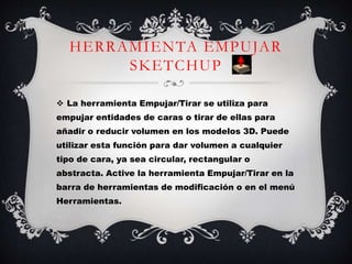 HERRAMIENTA EMPUJAR
SKETCHUP
 La herramienta Empujar/Tirar se utiliza para
empujar entidades de caras o tirar de ellas para
añadir o reducir volumen en los modelos 3D. Puede
utilizar esta función para dar volumen a cualquier
tipo de cara, ya sea circular, rectangular o
abstracta. Active la herramienta Empujar/Tirar en la
barra de herramientas de modificación o en el menú
Herramientas.
 