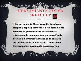 HERRAMIENTA MOVER
SKETCHUP
 La herramienta Mover permite desplazar,
alargar y copiar geometrías. Esta herramienta
también se puede utilizar para efectuar
rotaciones de componentes y grupos. Puede
activar la herramienta Mover en la barra de
herramientas de modificación o en el menú
Herramientas. Movimiento de geometrías
 