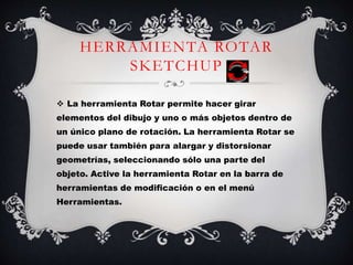 HERRAMIENTA ROTAR
SKETCHUP
 La herramienta Rotar permite hacer girar
elementos del dibujo y uno o más objetos dentro de
un único plano de rotación. La herramienta Rotar se
puede usar también para alargar y distorsionar
geometrías, seleccionando sólo una parte del
objeto. Active la herramienta Rotar en la barra de
herramientas de modificación o en el menú
Herramientas.
 