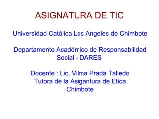 ASIGNATURA DE TIC Universidad Católica Los Angeles de Chimbote Departamento Académico de Responsabilidad Social - DARES  Docente : Lic. Vilma Prada Talledo Tutora de la Asigantura de Etica Chimbote 
