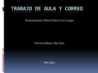 TRABAJO DE AULA Y CORREO

    Presentado por: Wilson Fabian Cruz Vargas




           Para el profesor: Ilder Saza




                   NRC:1891
 