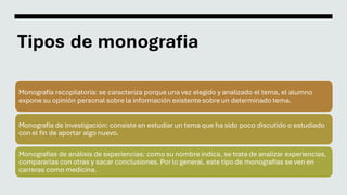 Tipos de monografia
Monografía recopilatoria: se caracteriza porque una vez elegido y analizado el tema, el alumno
expone ...
