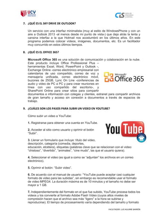 7. ¿QUÉ ES EL SKY DRIVE DE OUTLOOK?

   Un servicio con una interfaz minimalista (muy al estilo de WindowsPhone y con un
   aire a Outlook 2013 -al menos desde mi punto de vista-) que deja atrás la lenta y
   cansina interfaz a la que Hotmail nos acostumbró en los últimos años. En este
   programa podemos colocar vídeos, imágenes, documentos, etc. Es un facilitador
   muy concurrido en estos últimos tiempos.

8. ¿QUÉ ES EL OFFICE 365?

   Microsoft Office 365 es una solución de comunicación y colaboración en la nube.
   Este producto incluye Office Professional Plus –
   herramientas Excel, Word, PowerPoint y Outlook -,
   Exchange Online -correo electrónico empresarial con
   calendarios de uso compartido, correo de voz y
   mensajería unificada, correo electrónico móvil,
   buzones de 25GB, Lync On Line -conferencias de
   audio y video de PC a PC y para crear reuniones en
   línea con uso compartido del escritorio-, y
   SharePoint Online para crear sitios para compartir
   documentos e información con colegas y clientes, extranet para compartir archivos
   de gran tamaño y acceso sin conexión a documentos a través de espacios de
   trabajo.

9. ¿CUÁLES SON LOS PASOS PARA SUBIR UN VIDEO EN YOUTUBE?

   Cómo subir un video a YouTube:

   1. Registrarse para obtener una cuenta en YouTube.

   2. Acceder al sitio como usuario y oprimir el botón
   “Subir”.

   3. Llenar un formulario que incluye: título del video,
   descripción, categoría (comedia, deportes,
   educación, etcétera), etiquetas (palabras clave que se relacionan con el video:
   “chistoso”, “divertido”, “animales”, “cine mudo”, las que el usuario quiera).

   4. Seleccionar el video (es igual a como se “adjuntan” los archivos en un correo
   electrónico).

   5. Oprimir el botón: “Subir video”.

   6. De acuerdo con el manual de usuario: “YouTube puede aceptar casi cualquier
   formato de video para las subidas”, sin embargo es recomendable usar el formato
   de video MPEG4. La duración máxima es de 10 minutos y el tamaño no debe ser
   mayor a 1 GB.

   7. Independientemente del formato en el que fue subido, YouTube procesa todos los
   videos y los convierte al formato Adobe Flash Video (cuyos altos niveles de
   compresión hacen que el archivo sea más “ligero” a la hora se subirse y
   reproducirse). El tiempo de procesamiento varía dependiendo del tamaño y formato

                                                                FACILITADOR: LUIS AGUIRRE BARRÓN
 