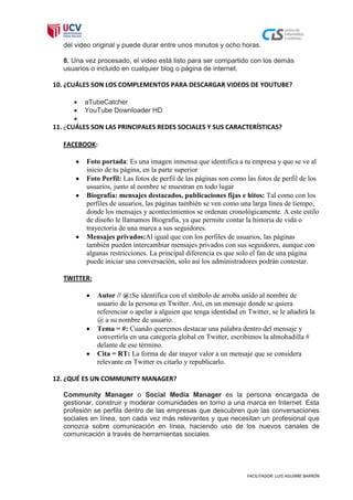 del video original y puede durar entre unos minutos y ocho horas.

   8. Una vez procesado, el video está listo para ser compartido con los demás
   usuarios o incluido en cualquier blog o página de internet.

10. ¿CUÁLES SON LOS COMPLEMENTOS PARA DESCARGAR VIDEOS DE YOUTUBE?

          aTubeCatcher
          YouTube Downloader HD

11. ¿CUÁLES SON LAS PRINCIPALES REDES SOCIALES Y SUS CARACTERÍSTICAS?

   FACEBOOK:

          Foto portada: Es una imagen inmensa que identifica a tu empresa y que se ve al
          inicio de tu página, en la parte superior
          Foto Perfil: Las fotos de perfil de las páginas son como las fotos de perfil de los
          usuarios, junto al nombre se muestran en todo lugar
          Biografía: mensajes destacados, publicaciones fijas e hitos: Tal como con los
          perfiles de usuarios, las páginas también se ven como una larga línea de tiempo,
          donde los mensajes y acontecimientos se ordenan cronológicamente. A este estilo
          de diseño le llamamos Biografía, ya que permite contar la historia de vida o
          trayectoria de una marca a sus seguidores.
          Mensajes privados:Al igual que con los perfiles de usuarios, las páginas
          también pueden intercambiar mensajes privados con sus seguidores, aunque con
          algunas restricciones. La principal diferencia es que solo el fan de una página
          puede iniciar una conversación, solo así los administradores podrán contestar.

   TWITTER:

              Autor // @:Se identifica con el símbolo de arroba unido al nombre de
              usuario de la persona en Twitter. Así, en un mensaje donde se quiera
              referenciar o apelar a alguien que tenga identidad en Twitter, se le añadirá la
              @ a su nombre de usuario.
              Tema = #: Cuando queremos destacar una palabra dentro del mensaje y
              convertirla en una categoría global en Twitter, escribimos la almohadilla #
              delante de ese término.
              Cita = RT: La forma de dar mayor valor a un mensaje que se considera
              relevante en Twitter es citarlo y republicarlo.

12. ¿QUÉ ES UN COMMUNITY MANAGER?

   Community Manager o Social Media Manager es la persona encargada de
   gestionar, construir y moderar comunidades en torno a una marca en Internet. Esta
   profesión se perfila dentro de las empresas que descubren que las conversaciones
   sociales en línea, son cada vez más relevantes y que necesitan un profesional que
   conozca sobre comunicación en línea, haciendo uso de los nuevos canales de
   comunicación a través de herramientas sociales.




                                                                    FACILITADOR: LUIS AGUIRRE BARRÓN
 