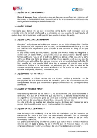 13. ¿QUÉ ES UN RECORD MANAGER?

      Record Manager hace referencia a una de las nuevas profesiones referentes al
      Marketing, la Publicidad Online y la Archivística. Es el complemento al Community
      Manager dentro del departamento interactivo.

   14. ¿QUÉ ES WIMAX?

Tecnología está dentro de las que conocemos como bucle local (cableado que se
extiende entre la central telefónica) y la ubicación de un usuario, lo cual faculta el
recibir datos por microondas y retransmitir por medio de ondas de radio.

   15. ¿QUE ES GOOGLEAR A UNA PERSONA?

      Googlear” a alguien en estos tiempos es como ver su historial completo. Puedes
      ver sus gustos, sus disgustos, sus hobbies, sus intervenciones en foros y uno de
      los factores más importantes para conocer a una persona, su blog (si es que
      tiene uno).
      El blog delata cómo es una persona. Escribe con muchas faltas de ortografía o
      escribe con un estilo “Hi5″, ¿qué puedo pensar de esta persona? Escribe sobre
      temas realmente rosas o en el extremo contrario, darks a más no poder y para
      colmo su blog está lleno de cosas extrañas. Punto aparte es el caso de que la
      chica tiene un video blog. Con esto ya tenemos una personalidad casi definida. Si
      bien podría ser una oportunidad para dar a conocer al mundo una visión
      totalmente distinta a la verdadera, un videoblog en un blog personal es la
      manera en que la persona se muestra tal como es. Se puede ver si es nerviosa,
      agitada, inteligente, aburrida, extrovertida, etc.

   16. ¿QUÉ SON LAS TUIT HISTORIAS?

      Para aprender a utilizar Twitter de una forma creativa y disfrutar con la
      complejidad de este nuevo medio, es necesario partir del conocimiento de los
      componentes básicos que conforman su propio abecedario y su correspondiente
      gramática.

   17. ¿QUÉ ES UN TRENDING TOPIC?

      Una trending (también se les llama TT) no es realmente una cosa importante o
      relevante, más que en el momento que se produce. El cálculo de las mismas es
      un algoritmo no publicado, pero se sabe que contempla diferentes parámetros
      como número de usuarios que lo escriben, en cuanto tiempo, etc.
      En esta entrada, se explica con cálculos cuantos twitteos son necesarios para
      que un término esté en ese top , y muchos datos interesantes.

   18. ¿QUE ES UN VIRAL DE INTERNET?

      Una estrategia de marketing viral se basa en conseguir que los usuarios se
      transmitan los unos a los otros un determinado mensaje con un mensaje
      subliminar comercial. Se trataría de una propagación como si de un virus
      informático se tratara.
      Los pilares del marketing en Internet viral es que no hay mejor forma de hacerse
      conocer que el boca a boca, no es lo mismo que el mensaje llegue de una
      empresa (objetivo: vender), que llegue de un amigo (objetivo: aconsejar).


                                                                FACILITADOR: LUIS AGUIRRE BARRÓN
 