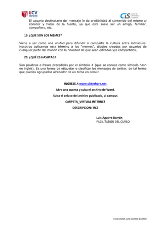 El usuario destinatario del mensaje le da credibilidad al contenido del mismo al
      conocer y fiarse de la fuente, ya que esta suele ser un amigo, familiar,
      compañero, etc.

   19. ¿QUE SON LOS MEMES?

Viene a ser como una unidad para difundir o compartir la cultura entre individuos.
Nosotros aplicamos este término a los “memes”, dibujos creados por usuarios de
cualquier parte del mundo con la finalidad de que sean editados y/o compartidos.

   20. ¿QUÉ ES HASHTAG?

Son palabras o frases precedidas por el símbolo # (que se conoce como símbolo hash
en inglés). Es una forma de etiquetar o clasificar los mensajes de twitter, de tal forma
que puedas agruparlos alrededor de un tema en común.



                               INGRESE A www.slideshare.net
                         Abra una cuenta y suba el archivo de Word.
                       Suba el enlace del archivo publicado, al campus
                               CARPETA_VIRTUAL INTERNET
                                     DESCRIPCION: TICS


                                                      Luis Aguirre Barrón
                                                      FACILITADOR DEL CURSO




                                                                  FACILITADOR: LUIS AGUIRRE BARRÓN
 