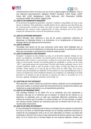 norteamericanos entren al menos una vez al mes a alguna página de MySpace. ¡Eso es
    una cobertura impresionante!1. MySpace: 81,9%2. Facebook: 7,2%3. Xanga: 1,9%4.
    Yahoo 360: 1,2%5. Blackplannet: 1,1%6. Bebo.com: 1%7. Classmates: 0,85%8.
    LiveJournal: 0,8%9. Hi5: 0,6%10. Tagged: 0,6%
12. ¿QUÉ ES UN COMMUNITY MANAGER?
    Es la persona encargada de gestionar, construir y moderar comunidades en torno a una
    marca en Internet. Esta profesión se perfila dentro de las empresas que descubren que
    las conversaciones sociales en línea, son cada vez más relevantes y que necesitan un
    profesional que conozca sobre comunicación en línea, haciendo uso de los nuevos
    canales de comunicación a través de herramientas sociales.

13. ¿QUÉ ES UN RECORD MANAGER?
    Record Manager hace referencia a una de las nuevas profesiones referentes al
    Marketing, la Publicidad Online y la Archivística. Es el complemento al Community
    Manager dentro del departamento interactivo.
14. ¿QUÉ ES WIMAX?
    Tecnología está dentro de las que conocemos como bucle local (cableado que se
    extiende entre la central telefónica) y la ubicación de un usuario, lo cual faculta el recibir
    datos por microondas y retransmitir por medio de ondas de radio.
15. ¿QUE ES GOOGLEAR A UNA PERSONA?
    Googlear” a alguien en estos tiempos es como ver su historial completo. Puedes ver sus
    gustos, sus disgustos, sus hobbies, sus intervenciones en foros y uno de los factores más
    importantes para conocer a una persona, su blog (si es que tiene uno). El blog delata
    cómo es una persona. Escribe con muchas faltas de ortografía o escribe con un estilo
    “Hi5″, ¿qué puedo pensar de esta persona? Escribe sobre temas realmente rosas o en el
    extremo contrario, darks a más no poder y para colmo su blog está lleno de cosas
    extrañas. Punto aparte es el caso de que la chica tiene un video blog. Con esto ya
    tenemos una personalidad casi definida. Si bien podría ser una oportunidad para dar a
    conocer al mundo una visión totalmente distinta a la verdadera, un videoblog en un blog
    personal es la manera en que la persona se muestra tal como es. Se puede ver si es
    nerviosa, agitada, inteligente, aburrida, extrovertida, etc.

16. ¿QUÉ SON LAS TUIT HISTORIAS?
    Para aprender a utilizar Twitter de una forma creativa y disfrutar con la complejidad de
    este nuevo medio, es necesario partir del conocimiento de los componentes básicos que
    conforman su propio abecedario y su correspondiente gramática.
17. ¿QUÉ ES UN TRENDING TOPIC?
    Una trending (también se les llama TT) no es realmente una cosa importante o
    relevante, más que en el momento que se produce. El cálculo de las mismas es un
    algoritmo no publicado, pero se sabe que contempla diferentes parámetros como
    número de usuarios que lo escriben, en cuanto tiempo, etc. En esta entrada, se explica
    con cálculos cuantos twitteos son necesarios para que un término esté en ese top , y
    muchos datos interesantes
18. ¿QUE ES UN VIRAL DE INTERNET?
    Es una estrategia de marketing viral se basa en conseguir que los usuarios se transmitan
    los unos a los otros un determinado mensaje con un mensaje subliminar comercial. Se
    trataría de una propagación como si de un virus informático se tratara. Los pilares del
    marketing en Internet viral es que no hay mejor forma de hacerse conocer que el boca a
    boca, no es lo mismo que el mensaje llegue de una empresa (objetivo: vender), que

                                                                       FACILITADOR: LUIS AGUIRRE BARRÓN
 