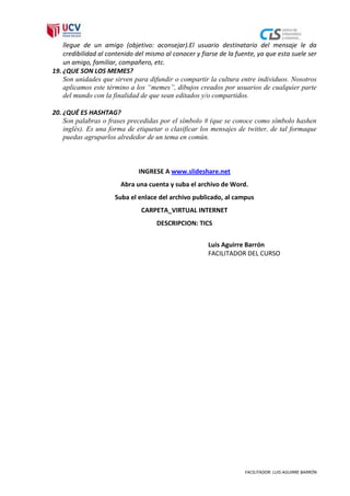 llegue de un amigo (objetivo: aconsejar).El usuario destinatario del mensaje le da
    credibilidad al contenido del mismo al conocer y fiarse de la fuente, ya que esta suele ser
    un amigo, familiar, compañero, etc.
19. ¿QUE SON LOS MEMES?
    Son unidades que sirven para difundir o compartir la cultura entre individuos. Nosotros
    aplicamos este término a los “memes”, dibujos creados por usuarios de cualquier parte
    del mundo con la finalidad de que sean editados y/o compartidos.

20. ¿QUÉ ES HASHTAG?
    Son palabras o frases precedidas por el símbolo # (que se conoce como símbolo hashen
    inglés). Es una forma de etiquetar o clasificar los mensajes de twitter, de tal formaque
    puedas agruparlos alrededor de un tema en común.



                               INGRESE A www.slideshare.net
                        Abra una cuenta y suba el archivo de Word.
                      Suba el enlace del archivo publicado, al campus
                               CARPETA_VIRTUAL INTERNET
                                     DESCRIPCION: TICS


                                                        Luis Aguirre Barrón
                                                        FACILITADOR DEL CURSO




                                                                     FACILITADOR: LUIS AGUIRRE BARRÓN
 