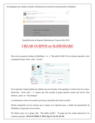 Se desplegara una ventana en donde verificaremos la creación de nuestro perfil en slideshare
Ejemplificación de Registro Elaborado por Vanessa Ortiz 2014
CREAR GURPOS en SLIDESHARE
Para crear un grupo de trabajo en SlideShare, ve a “My public Profile”.En la columna izquierda, verás
el apartado Groups. Pulsa sobre “Create”.
En la siguiente ventana tendrás que rellenar una serie de datos. Este apartado es similar al de los eventos.
Selecciona “Invite only”, si quieres que sólo accedan al grupo aquellos usuario que invites. Para
finalizar, pulsa en “Savechanges”.
A continuación, invita a los usuarios que desees, haciendo click sobre la casilla.
Puedes compartirlo con los usuarios que te siguen en el siguiente paso, y añadir una presentación de
SlideShare, al igual que en los eventos.
Por último, para ver el grupo, abre “My public profile”. El grupo que has creado aparecerá en la
columna izquierda. (WALNUTERS, F. 2012. Pág. 51, 52, 53, 54, 55)
 
