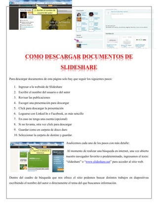 COMO DESCARGAR DOCUMENTOS DE
SLIDESHARE
Para descargar documentos de esta página solo hay que seguir los siguientes pasos:
1. Ingresar a la webside de Slideshare
2. Escribir el nombre del usuario o del autor
3. Revisar las publicaciones
4. Escoger una presentación para descargar
5. Click para descargar la presentación
6. Logearse con Linked In o Facebook, es más sencillo
7. En caso no tenga una cuenta (opcional)
8. Si no levanta, otra vez click para descargar
9. Guardar como en carpeta de disco duro
10. Seleccionar la carpeta de destino y guardar.
Analicemos cada uno de los pasos con más detalle:
Al momento de realizar una búsqueda en internet, una vez abierto
nuestro navegador favorito o predeterminado, ingresamos el texto:
“slideshare” o “www.slideshare.net” para acceder al sitio web.
Dentro del cuadro de búsqueda que nos ofrece el sitio podemos buscar distintos trabajos en diapositivas
escribiendo el nombre del autor o directamente el tema del que buscamos información.
 