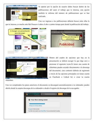 Si optaste por la opción de usuario debes buscar dentro de las
publicaciones del autor el trabajo que te interesa, esta opción
también te informa del número de publicaciones que se han
realizado.
Una vez ingresas a las publicaciones deberás buscar entre ellas la
que te interesa, es mucho más fácil buscar si sabes el año o cuánto tiempo pasó desde la publicación del trabajo.
Dentro del cuadro de opciones que hay en la
presentación se deberá escoger la que diga save o
presionar el siguiente ícono:Si tienes una cuenta de
slideshare puedes acceder directamente a la descarga
del documento, caso contrario deberás de registrarte
a través de las opciones principales (si tienes cuenta
en Facebook o Linked In) o crear tu cuenta
slideshare.
Una vez completados los pasos anteriores el documento se descargará automáticamente a tu ordenador, puedes
abrirlo desde la carpeta descargas de tu ordenador o desde el registro de descargar de tu navegador.
 