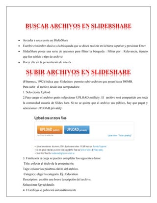 BUSCAR ARCHIVOS EN SLIDERSHARE
 Acceder a una cuenta en SliderShare
 Escribir el nombre alusivo a la búsqueda que se desea realizar en la barra superior y presionar Enter
 SliderShare posee una serie de opciones para filtrar la búsqueda : Filtrar por : Relevancia, tiempo
que fue subido o tipo de archivo
 Hacer clic en la presentación de interés
SUBIR ARCHIVOS EN SLIDESHARE
(Fibermux, 1992) Indica que: Slideshare permite subir archivos que pesen hasta 100MB.
Para subir el archivo desde una computadora:
1. Seleccionar Upload
2.Para cargar el archivo gratis seleccionar UPLOAD publiciy. El archivo será compartido con toda
la comunidad usuaria de Slides hare. Si no se quiere que el archivo sea público, hay que pagar y
seleccionar UPLOAD privately
3. Finalizada la carga se pueden completar los siguientes datos:
Title: colocar el título de la presentación.
Tags: colocar las palabras claves del archivo.
Category: elegir la categoría. Ej.: Education.
Description: escribir una breve descripción del archivo.
Seleccionar Saved details
4. El archivo se publicará automáticamente
 