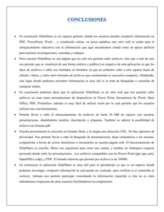  En conclusión SlideShare es un espacio gratuito, donde los usuarios pueden compartir información en
PDF, PowerPoint, Word… y visualizarla online, en pocas palabras este sitio web es usado para el
enriquecimiento educativo con la información que aquí encontramos siendo estos un apoyo perfecto
para nuestras investigaciones, consultas y trabajos.
 Para concluir SlideShare es una página que no solo nos permite subir archivos, sino que a más de esto
nos permite que se visualicen de una forma estética y publica.Los negativo de esta aplicación es que los
tipos de archivos a subir son limitados en formatos ya que no podemos subir a este espacio hojas de
cálculo, videos, y entre otros formatos de archivos que comúnmente es necesario compartir, Añadiendo,
este lugar donde podemos encontrar información es muy útil si se trata de búsquedas o consultas de
cualquier índole.
 En conclusión podemos decir que la aplicación SlideShare es un sitio web que nos permite subir
archivos ya sean como presentaciones de diapositivas en Power Point, documentos de Word, Open
Office, PDF, Portafolios ,además es muy fácil de utilizar razón por la cual permite que los usuarios
utilicen mas esta herramienta.
 Permite llevar a cabo el almacenamiento de archivos de hasta 20 MB de espacio con nuestras
presentaciones, añadiéndoles nombre, descripción y etiquetas. También se admite la posibilidad de
archivos en formato pdf.
 Nuestra presentación la convierte en formato flash, y le asigna una dirección URL. No hay opciones de
privacidad. Nos permite llevar a cabo la búsqueda de presentaciones, dejar comentarios a las mismas,
compartirlas a través de correo electrónico o incrustarlas en nuestra página web. El funcionamiento de
SlideShare es sencillo. Basta con registrarse para crear una cuenta, y tendrás un slidespace (espacio
personal) donde subir las presentaciones. Los archivos compatibles son los Power Point (ppt, pps, pot),
OpenOffice (odp), y PDF. El tamaño máximo que permite por archivo es de 100Mb.
 En conclusion la aplicación SlideShare es muy útil para el aprendizaje ya que es un espacio donde
podemos investigar, compartir información la cual puede ser evaluada para verificar si el contenido es
correcto. Además nos permite participar comentando la información requerida si esta no es clara
obtendremos respuestas de otros usuarios facilitándonos la comprensión.
 