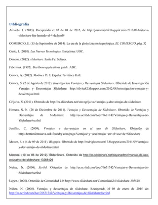 Bibliografía
Arriachi, J. (2013). Recuperado el 05 de 01 de 2015, de http://josearriechi.blogspot.com/2013/02/historia-
slideshare-fue-lanzado-el-4-de.html#
COMERCIO, E. (15 de Septiembre de 2014). La era de la globalizacion tegnológica. EL COMERCIO, pág. 32
Curto, J. (2010). Las Nuevas Tecnologias. Barcelona: UOC.
Donoso. (2012). slideshare. Santa Fe: Solines.
Fibermux. (1992). Backboneapplications guide. ADC.
Gomez, A. (2012). Modmex Pc 8. España: Prentince Hall.
Gomez, S. (2 de Agosto de 2012). Investigación Ventajas y Desventajas Slideshare. Obtenido de Investigación
Ventajas y Desventajas Slideshare: http://silvita82.blogspot.com/2012/08/investigacion-ventajas-y-
desventajas.html
Grijalva, S. (2011). Obtenido de http://es.slideshare.net/stevegrijalva/ventajas-y-desventajas-de-slideshare
Herrera, N. N. (28 de Diciembre de 2011). Ventajas y Desventajas de Slideshare. Obtenido de Ventajas y
Desventajas de Slideshare: http://es.scribd.com/doc/76671742/Ventajas-y-Desventajas-de-
Slideshare#scribd
Jeniffer, C. (2009). Ventajas y desventajas en el uso de Slideshare. Obtenido de
http://herramientasava.wikifoundry.com/page/Ventajas+y+desventajas+en+el+uso+de+Slideshare
Master, R. (14 de 09 de 2011). Blogspot. Obtenido de http://rodrigiusmaster17.blogspot.com/2011/09/ventajas-
y-desventajas-de-slideshare.html
Mendez. (10 de 06 de 2012). SliderShare. Obtenido de http://es.slideshare.net/dayanadlmc/manual-de-uso-
educativo-de-slideshare-13268429
Nuñez, N. (2009). Scribd. Obtenido de http://es.scribd.com/doc/76671742/Ventajas-y-Desventajas-de-
Slideshare#scribd
López. (2008). Obtenido de Comunidad 2.0: http://www.slideshare.net/Comunidad2.0/slideshare-305528
Núñez, N. (2008). Ventajas y desventajas de slideshare. Recuperado el 08 de enero de 2015 de:
http://es.scribd.com/doc/76671742/Ventajas-y-Desventajas-de-Slideshare#scribd
 