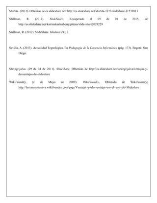 Shirlita. (2012). Obtenido de es.slideshare.net: http://es.slideshare.net/shirlita-1973/slideshare-11539813
Stallman, R. (2012). SlideShare. Recuperado el 05 de 01 de 2015, de
http://es.slideshare.net/katrinakarinaberrygittens/slide-share2028229
Stallman, R. (2012). SlideShare. Modmex PC, 7.
Sevilla, A. (2013). Actualidad Tegnológica. En Pedagogia de la Docencia Informática (pág. 173). Bogotá: San
Diego.
Stevegrijalva. (29 de 04 de 2011). Slideshare. Obtenido de http://es.slideshare.net/stevegrijalva/ventajas-y-
desventajas-de-slideshare
WikiFoundry. (2 de Mayo de 2009). WikiFoundry. Obtenido de WikiFoundry:
http://herramientasava.wikifoundry.com/page/Ventajas+y+desventajas+en+el+uso+de+Slideshare
 
