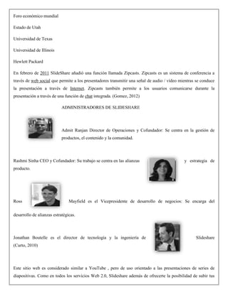 Foro económico mundial
Estado de Utah
Universidad de Texas
Universidad de Illinois
Hewlett Packard
En febrero de 2011 SlideShare añadió una función llamada Zipcasts. Zipcasts es un sistema de conferencia a
través de web social que permite a los presentadores transmitir una señal de audio / vídeo mientras se conduce
la presentación a través de Internet. Zipcasts también permite a los usuarios comunicarse durante la
presentación a través de una función de chat integrada. (Gomez, 2012)
ADMINISTRADORES DE SLIDESHARE
Admit Ranjan Director de Operaciones y Cofundador: Se centra en la gestión de
productos, el contenido y la comunidad.
Rashmi Sinha CEO y Cofundador: Su trabajo se centra en las alianzas y estrategia de
producto.
Ross Mayfield es el Vicepresidente de desarrollo de negocios: Se encarga del
desarrollo de alianzas estratégicas.
Jonathan Boutelle es el director de tecnología y la ingeniería de Slideshare
(Curto, 2010)
Este sitio web es considerado similar a YouTube , pero de uso orientado a las presentaciones de series de
diapositivas. Como en todos los servicios Web 2.0, Slideshare además de ofrecerte la posibilidad de subir tus
 