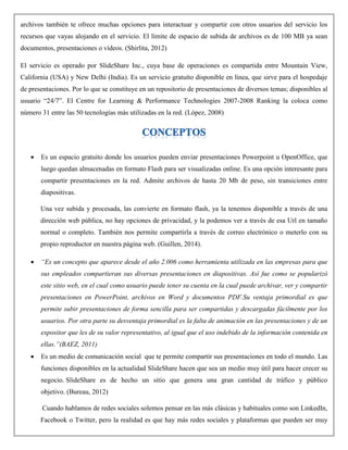 archivos también te ofrece muchas opciones para interactuar y compartir con otros usuarios del servicio los
recursos que vayas alojando en el servicio. El límite de espacio de subida de archivos es de 100 MB ya sean
documentos, presentaciones o vídeos. (Shirlita, 2012)
El servicio es operado por SlideShare Inc., cuya base de operaciones es compartida entre Mountain View,
California (USA) y New Delhi (India). Es un servicio gratuíto disponible en línea, que sirve para el hospedaje
de presentaciones. Por lo que se constituye en un repositorio de presentaciones de diversos temas; disponibles al
usuario “24/7”. El Centre for Learning & Performance Technologies 2007-2008 Ranking la coloca como
número 31 entre las 50 tecnologías más utilizadas en la red. (López, 2008)
 Es un espacio gratuito donde los usuarios pueden enviar presentaciones Powerpoint u OpenOffice, que
luego quedan almacenadas en formato Flash para ser visualizadas online. Es una opción interesante para
compartir presentaciones en la red. Admite archivos de hasta 20 Mb de peso, sin transiciones entre
diapositivas.
Una vez subida y procesada, las convierte en formato flash, ya la tenemos disponible a través de una
dirección web pública, no hay opciones de privacidad, y la podemos ver a través de esa Url en tamaño
normal o completo. También nos permite compartirla a través de correo electrónico o meterlo con su
propio reproductor en nuestra página web. (Guillen, 2014).
 “Es un concepto que aparece desde el año 2.006 como herramienta utilizada en las empresas para que
sus empleados compartieran sus diversas presentaciones en diapositivas. Así fue como se popularizó
este sitio web, en el cual como usuario puede tener su cuenta en la cual puede archivar, ver y compartir
presentaciones en PowerPoint, archivos en Word y documentos PDF.Su ventaja primordial es que
permite subir presentaciones de forma sencilla para ser compartidas y descargadas fácilmente por los
usuarios. Por otra parte su desventaja primordial es la falta de animación en las presentaciones y de un
expositor que les de su valor representativo, al igual que el uso indebido de la información contenida en
ellas.”(BAEZ, 2011)
 Es un medio de comunicación social que te permite compartir sus presentaciones en todo el mundo. Las
funciones disponibles en la actualidad SlideShare hacen que sea un medio muy útil para hacer crecer su
negocio. SlideShare es de hecho un sitio que genera una gran cantidad de tráfico y público
objetivo. (Bureau, 2012)
Cuando hablamos de redes sociales solemos pensar en las más clásicas y habituales como son LinkedIn,
Facebook o Twitter, pero la realidad es que hay más redes sociales y plataformas que pueden ser muy
 