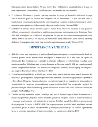 útiles para quienes buscan trabajo. Por este motivo hoy Slideshare es una plataforma en la que sus
usuarios comparten presentaciones y pueden seguir y ser seguidos por otros usuarios.
 El registro en Slideshare es gratuito y es muy completo, de forma que la versión profesional de pago
solo es necesaria para los usuarios más exigentes con la herramienta. Así pues esta red social o
plataforma de comunicación es tan sencilla como te acabo de comentar: se trata simplemente de subir y
compartir tus presentaciones de Powerpoint o Keynote con los demás. (Serrano,2014 )
 Slideshare un servicio al que tenemos acceso a través de un sitio web, mediante el cual podemos
publicar, ver, compartir, intercambiar y socializar presentaciones, tanto nuestras como de autores. Es un
sitio Web a semejanza de YouTube es un aplicación 2.0 que nos sirve alojar nuestras presentaciones.
Admite archivos de hasta 20 Mb de peso, sin transiciones entre diapositivas. Es un servicio flexible y
dinámico. Es una opción interesante para compartir presentaciones en la red .(Donoso, 2012)
 Slideshare como todo programa en la web guarda su importancia ya que es un espacio gratuito donde los
usuarios pueden enviar presentaciones Powerpoint u OpenOffice en la red como un aporte de
información. Las presentaciones se crearán en el propio ordenador y posteriormente se duben a una
cuenta personal en SlideShare, éste permite almacenar archivos de hasta 20 MB por espacio personal,
además esta plataforma muestra cada presentación compartida, las vistas, las descargas y los “Me gusta”
que tenga un determinado arhivo. (Martinez F. , 2014)
 Es una herramienta didáctica y sencilla para utilizar tanto para el profesor como para el alumnado. Es
muy útil ya que nos permite compartir presentaciones en la red. Estos archivos pueden ser Open Office
o PowerPoint. Descargar las presentaciones. Los archivos luego de ser cargados son almacenados en
formato flash. Al cargar una presentación nos genera un código html. Que nos permite compartir las
presentaciones por correo electrónico y generar enlaces con redes sociales como facebook o twitter por
ejemplo. (GONZALEZ, 2012)
 También es muy importante porque contribuye para que el docente tenga un buen desempeño en el
proceso de aprendizaje, logrando buenos resultados que se ven reflejados cuando el alumno es evaluado
y responde positivamente y da satisfacción al docente de haber logrado los objetivos propuestos de
dicho programa. Por ende, el SLIDESHARE es un programa que ha tenido buena acogida de parte de
los docentes, ya que es una de las herramientas y estrategias que buscan que los alumnos logren recibir
lo que se les quiere transmitir, y al final los resultados son satisfactorios. (García, 2010)
 