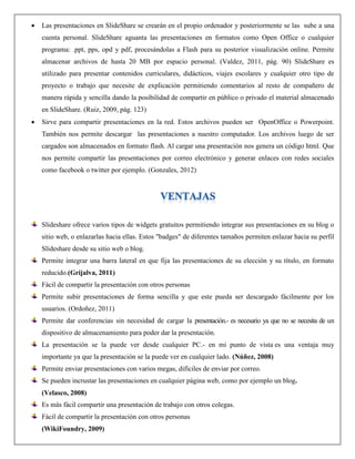  Las presentaciones en SlideShare se crearán en el propio ordenador y posteriormente se las sube a una
cuenta personal. SlideShare aguanta las presentaciones en formatos como Open Office o cualquier
programa: .ppt, pps, opd y pdf, procesándolas a Flash para su posterior visualización online. Permite
almacenar archivos de hasta 20 MB por espacio personal. (Valdez, 2011, pág. 90) SlideShare es
utilizado para presentar contenidos curriculares, didácticos, viajes escolares y cualquier otro tipo de
proyecto o trabajo que necesite de explicación permitiendo comentarios al resto de compañero de
manera rápida y sencilla dando la posibilidad de compartir en público o privado el material almacenado
en SlideShare. (Ruiz, 2009, pág. 123)
 Sirve para compartir presentaciones en la red. Estos archivos pueden ser OpenOffice o Powerpoint.
También nos permite descargar las presentaciones a nuestro computador. Los archivos luego de ser
cargados son almacenados en formato flash. Al cargar una presentación nos genera un código html. Que
nos permite compartir las presentaciones por correo electrónico y generar enlaces con redes sociales
como facebook o twitter por ejemplo. (Gonzales, 2012)
Slideshare ofrece varios tipos de widgets gratuitos permitiendo integrar sus presentaciones en su blog o
sitio web, o enlazarlas hacia ellas. Estos "badges" de diferentes tamaños permiten enlazar hacia su perfil
Slideshare desde su sitio web o blog.
Permite integrar una barra lateral en que fija las presentaciones de su elección y su título, en formato
reducido.(Grijalva, 2011)
Fácil de compartir la presentación con otros personas
Permite subir presentaciones de forma sencilla y que este pueda ser descargado fácilmente por los
usuarios. (Ordoñez, 2011)
Permite dar conferencias sin necesidad de cargar la presentación.- es necesario ya que no se necesita de un
dispositivo de almacenamiento para poder dar la presentación.
La presentación se la puede ver desde cualquier PC.- en mi punto de vista es una ventaja muy
importante ya que la presentación se la puede ver en cualquier lado. (Núñez, 2008)
Permite enviar presentaciones con varios megas, difíciles de enviar por correo.
Se pueden incrustar las presentaciones en cualquier página web, como por ejemplo un blog.
(Velasco, 2008)
Es más fácil compartir una presentación de trabajo con otros colegas.
Fácil de compartir la presentación con otros personas
(WikiFoundry, 2009)
 