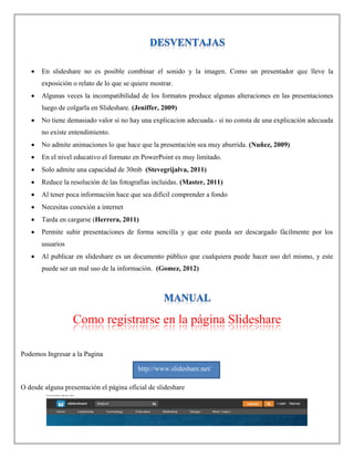  En slideshare no es posible combinar el sonido y la imagen. Como un presentador que lleve la
exposición o relato de lo que se quiere mostrar.
 Algunas veces la incompatibilidad de los formatos produce algunas alteraciones en las presentaciones
luego de colgarla en Slideshare. (Jeniffer, 2009)
 No tiene demasiado valor si no hay una explicacion adecuada.- si no consta de una explicación adecuada
no existe entendimiento.
 No admite animaciones lo que hace que la presentación sea muy aburrida. (Nuñez, 2009)
 En el nivel educativo el formato en PowerPoint es muy limitado.
 Solo admite una capacidad de 30mb (Stevegrijalva, 2011)
 Reduce la resolución de las fotografías incluidas. (Master, 2011)
 Al tener poca información hace que sea difícil comprender a fondo
 Necesitas conexión a internet
 Tarda en cargarse (Herrera, 2011)
 Permite subir presentaciones de forma sencilla y que este pueda ser descargado fácilmente por los
usuarios
 Al publicar en slideshare es un documento público que cualquiera puede hacer uso del mismo, y este
puede ser un mal uso de la información. (Gomez, 2012)
Como registrarse en la página Slideshare
Podemos Ingresar a la Pagina
O desde alguna presentación el página oficial de slideshare
http://www.slideshare.net/
 