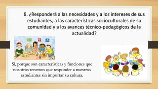 8. ¿Responderá a las necesidades y a los intereses de sus
estudiantes, a las características socioculturales de su
comunidad y a los avances tècnico-pedagògicos de la
actualidad?
Si, porque son características y funciones que
nosotros tenemos que responder a nuestros
estudiantes sin importar su cultura.
 