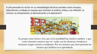 9.¿Ha pensado en incluir en su metodología técnicas variadas como ensayos,
laboratorios y trabajo en equipo que orienten al análisis crítico, a la reflexión, la
síntesis, la comparación, la demostración y la aplicación?
Si, porque como hemos visto que en la actualidad hay muchos cambios y que
como docentes tenemos que ver cuales son las destrezas, fortalezas y
amenazas tengan nuestros estudiantes. Por eso tenemos que tener presente las
técnicas que faciliten en su aprendizaje.
 