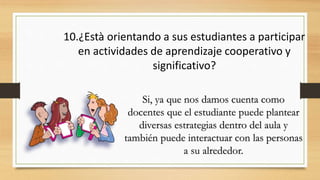 10.¿Està orientando a sus estudiantes a participar
en actividades de aprendizaje cooperativo y
significativo?
Si, ya que nos damos cuenta como
docentes que el estudiante puede plantear
diversas estrategias dentro del aula y
también puede interactuar con las personas
a su alrededor.
 