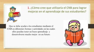 1. ¿Cómo cree que utilizaría el CNB para lograr
mejoras en el aprendizaje de sus estudiantes?
Que se debe ayudar a los estudiantes mediante el
CNB en diferentes formas y actividades en las cuales
ellos puedan tener un buen aprendizaje y
desenvolverse mucho mejor en un futuro.
 
