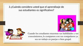 2.¿Cuándo considera usted que el aprendizaje de
sus estudiantes es significativo?
Cuando los estudiantes muestran sus habilidades y sus
conocimientos, lo comparten con sus compañeros ya
sea un trabajo en parejas o bien grupal.
 