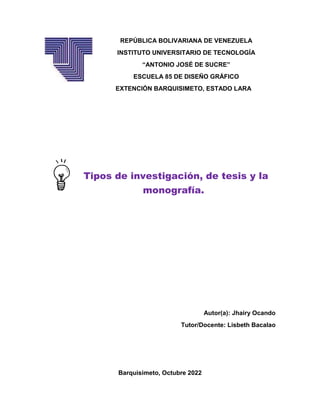 REPÚBLICA BOLIVARIANA DE VENEZUELA
INSTITUTO UNIVERSITARIO DE TECNOLOGÍA
“ANTONIO JOSÉ DE SUCRE”
ESCUELA 85 DE DISEÑO GRÁFICO
EXTENCIÓN BARQUISIMETO, ESTADO LARA
Tipos de investigación, de tesis y la
monografía.
Autor(a): Jhairy Ocando
Tutor/Docente: Lisbeth Bacalao
Barquisimeto, Octubre 2022
 