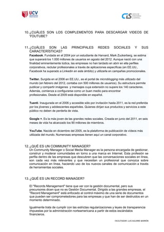 10. ¿CUÁLES SON LOS COMPLEMENTOS PARA DESCARGAR VIDEOS DE
    YOUTUBE?


11. ¿CUÁLES SON LAS                PRINCIPALES         REDES        SOCIALES            Y     SUS
    CARACTERÍSTICAS?
  Facebook. Fundada en el 2004 por un estudiante de Harvard, Mark Zuckerberg, se estima
  que superará los 1.000 millones de usuarios en agosto del 2012. Aunque nació con una
  finalidad eminentemente lúdica, las empresas no han tardado en abrir en ella perfiles
  corporativos, reclutar profesionales a través de aplicaciones específicas (en EE.UU.,
  Facebook ha superado a Linkedin en este ámbito) y utilizarla en campañas promocionales.

  Twitter. Surgida en el 2006 en EE.UU., es el portal de microblogging más utilizado del
  mundo (en febrero del 2012, contaba con 500 millones de usuarios). Su estructura permite
  publicar y compartir imágenes y mensajes cuya extensión no supere los 140 caracteres.
  Además, comienza a configurarse como un buen medio para encontrar
  profesionales. Desde el 2009 está disponible en español.

  Tuenti. Inaugurada en el 2006 y accesible sólo por invitación hasta 2011, es la red preferida
  por los jóvenes y adolescentes españoles. Quienes dirijan sus productos y servicios a este
  público no deben de perderla de vista.

  Google +. Es la más joven de las grandes redes sociales. Creada en junio del 2011, en seis
  meses de vida ha alcanzado los 90 millones de miembros.

  YouTube. Nacida en diciembre del 2005, es la plataforma de publicación de vídeos más
  utilizada del mundo. Numerosas empresas tienen aquí un canal corporativo.



12. ¿QUÉ ES UN COMMUNITY MANAGER?
  Un Community Manager o Social Media Manager es la persona encargada de gestionar,
  construir y moderar comunidades en torno a una marca en Internet. Esta profesión se
  perfila dentro de las empresas que descubren que las conversaciones sociales en línea,
  son cada vez más relevantes y que necesitan un profesional que conozca sobre
  comunicación en línea, haciendo uso de los nuevos canales de comunicación a través
  de herramientas sociales.


13. ¿QUÉ ES UN RECORD MANAGER?

  El "Records Management" tiene que ver con la gestión documental, pero sus
  precursores dicen que no es Gestión Documental. Dirigido a las grandes empresas, el
  "Record Management" está enfocado al control máximo de una serie de documentos
  que pueden ser comprometedores para las empresas y que han de ser destruidos en un
  momento determinado.

  Igualmente trata de cumplir con las estrictas regularizaciones y leyes de transparencia
  impuestas por la administración norteamericana a partir de estos escándalos
  financieros.

                                                                     FACILITADOR: LUIS AGUIRRE BARRÓN
 
