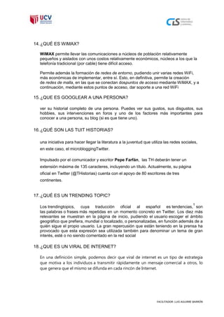 14. ¿QUÉ ES WIMAX?

  WiMAX permite llevar las comunicaciones a núcleos de población relativamente
  pequeños y aislados con unos costos relativamente económicos, núcleos a los que la
  telefonía tradicional (por cable) tiene difícil acceso.

  Permite además la formación de redes de entorno, pudiendo unir varias redes WiFi,
  más económicas de implementar, entre sí. Esto, en definitiva, permite la creación
  de redes de malla, en las que se conectan dospuntos de acceso mediante WiMAX, y a
  continuación, mediante estos puntos de acceso, dar soporte a una red WiFi

15. ¿QUE ES GOOGLEAR A UNA PERSONA?

  ver su historial completo de una persona. Puedes ver sus gustos, sus disgustos, sus
  hobbies, sus intervenciones en foros y uno de los factores más importantes para
  conocer a una persona, su blog (si es que tiene uno).

16. ¿QUÉ SON LAS TUIT HISTORIAS?

  una iniciativa para hacer llegar la literatura a la juventud que utiliza las redes sociales,
  en este caso, el microbloggingTwitter.

  Impulsado por el comunicador y escritor Pepe Farfán, las TH deberán tener un
  extensión máxima de 135 caracteres, incluyendo un título. Actualmente, su página
  oficial en Twitter (@THistorias) cuenta con el apoyo de 80 escritores de tres
  continentes.


17. ¿QUÉ ES UN TRENDING TOPIC?
                                                                                               1
  Los trendingtopics, cuya traducción oficial al español es tendencias, son
  las palabras o frases más repetidas en un momento concreto en Twitter. Los diez más
  relevantes se muestran en la página de inicio, pudiendo el usuario escoger el ámbito
  geográfico que prefiera, mundial o localizado, o personalizadas, en función además de a
  quién sigue el propio usuario. La gran repercusión que están teniendo en la prensa ha
  provocado que esta expresión sea utilizada también para denominar un tema de gran
  interés, esté o no siendo comentado en la red social

18. ¿QUE ES UN VIRAL DE INTERNET?

  En una definición simple, podemos decir que viral de internet es un tipo de estrategia
  que motiva a los individuos a transmitir rápidamente un mensaje comercial a otros, lo
  que genera que el mismo se difunda en cada rincón de Internet.




                                                                      FACILITADOR: LUIS AGUIRRE BARRÓN
 