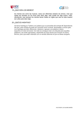 19. ¿QUE SON LOS MEMES?

  los memes son como las muecas, caras con diferentes estados de animos, mas que
  nadas las escriben en los foros para decir algo, esto puede ser algo bueno, malo,
  ofendiendo, casi siempre los memes tienen frases en ingles que casi en toda ocasion
  son utiles para decir algo.

20. ¿QUÉ ES HASHTAG?
  Se llama hashtag en Twittera una palabra que va precedida del símbolo #. Dependiendo
  del país, este símbolo # puede ser conocido como numeral, almohadilla e incluso gato.
  Los hashtags permiten diferenciar, destacar y agrupar una palabra o tópico
  especifico en esta red social. Con esto se consigue crear una etiqueta para aquellas
  palabras y así poder agruparlas y separarlas de otros temas que incluyen el mismo
  término, pero que estén usándolo con un sentido diferente al que se desea otorgarle.




                                                               FACILITADOR: LUIS AGUIRRE BARRÓN
 