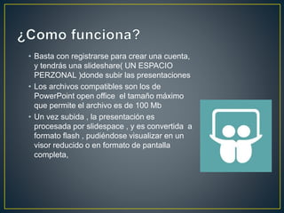 • Basta con registrarse para crear una cuenta,
y tendrás una slideshare( UN ESPACIO
PERZONAL )donde subir las presentaciones
• Los archivos compatibles son los de
PowerPoint open office el tamaño máximo
que permite el archivo es de 100 Mb
• Un vez subida , la presentación es
procesada por slidespace , y es convertida a
formato flash , pudiéndose visualizar en un
visor reducido o en formato de pantalla
completa,
 