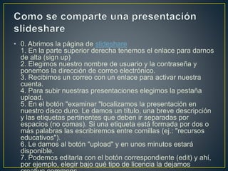 • 0. Abrimos la página de slideshare
1. En la parte superior derecha tenemos el enlace para darnos
de alta (sign up)
2. Elegimos nuestro nombre de usuario y la contraseña y
ponemos la dirección de correo electrónico.
3. Recibimos un correo con un enlace para activar nuestra
cuenta.
4. Para subir nuestras presentaciones elegimos la pestaña
upload.
5. En el botón "examinar "localizamos la presentación en
nuestro disco duro. Le damos un título, una breve descripción
y las etiquetas pertinentes que deben ir separadas por
espacios (no comas). Si una etiqueta está formada por dos o
más palabras las escribiremos entre comillas (ej.: "recursos
educativos").
6. Le damos al botón "upload" y en unos minutos estará
disponible.
7. Podemos editarla con el botón correspondiente (edit) y ahí,
por ejemplo, elegir bajo qué tipo de licencia la dejamos
 