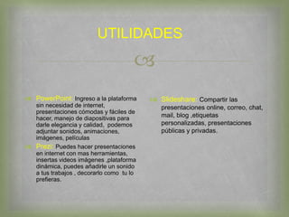 
UTILIDADES
 PowerPoint: Ingreso a la plataforma
sin necesidad de internet,
presentaciones cómodas y fáciles de
hacer, manejo de diapositivas para
darle elegancia y calidad, podemos
adjuntar sonidos, animaciones,
imágenes, películas
 Prezi: Puedes hacer presentaciones
en internet con mas herramientas,
insertas videos imágenes ,plataforma
dinámica, puedes añadirle un sonido
a tus trabajos , decorarlo como tu lo
prefieras.
 Slideshare: Compartir las
presentaciones online, correo, chat,
mail, blog ,etiquetas
personalizadas, presentaciones
públicas y privadas.
 