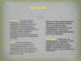 
VENTAJAS
 PowerPoint :Permite el ahorro
económico, presenta textos,
imágenes y películas de manera
coordinada, la exposición se
presenta en forma organizada y
dinámica, facilita la presentación de
una información específica,
presenta en secuencia la
exposición de un tema, presenta la
información en forma ambientada o
animada.
 Prezi: Es una forma màs
dinàmica y màs didàctica de
crear presentaciones, a los
espectadores se les hace màs
interesante esta herramienta ya
que cuenta con movimientos
gratos a la vista,
 dentro de las presentaciones
podemos reproducir videos,
no es necesario tener
instalado el programa en la
computadora ya que se
pueden crear presentaciones
en la red, gratuito.
 Slideshare: Puedo hacer mis
conferencias sin necesidad de cargar
la presentación, es mas fácil
compartir la información a otros
colegas ,las aplicaciones permiten
hacerle a los demás y el uso de
palabras claves , que nos asocian con
el contenido
 