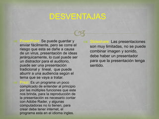 
DESVENTAJAS
 PowerPoint: Se puede guardar y
enviar fácilmente, pero se corre el
riesgo que esta se dañe a causa
de un virus, presentación de ideas
jerárquicamente, lo cual puede ser
un distractor para el auditorio,
puede ser una presentación
tradicional y lineal, que puede
aburrir a una audiencia según el
tema que se vaya a tratar.
 Prezi: Es un programa un poco
complicado de entender al principio
por las múltiples funciones que este
nos brinda, para la reproducción de
la presentación es necesario contar
con Adobe Rader, y algunas
computadoras no lo tienen, para
crear debe tener internet, el
programa esta en el idioma ingles.
 Slideshare: Las presentaciones
son muy limitadas, no se puede
combinar imagen y sonido,
debe haber un presentador
para que la presentación tenga
sentido.
 
