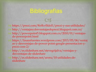 
 https://prezi.com/8irfkv0ldol1/prezi-y-sus-utilidades/
 http://ventajasydesventajasdeprezi.blogspot.com.co/
 http://powerpoint5.blogspot.com.co/2010/01/ventajas-
de-powerpoint.html
 https://linamfuentes.wordpress.com/2013/05/06/ventaj
as-y-desventajas-de-power-point-google-presentacion-y-
prezi-com-2/
 http://es.slideshare.net/stevegrijalva/ventajas-y-
desventajas-de-slideshare
 http://es.slideshare.net/aroru/10-utilidades-de-
slideshare
Bibliografías
 