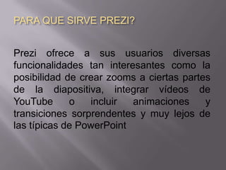 PARA QUE SIRVE PREZI?


Prezi ofrece a sus usuarios diversas
funcionalidades tan interesantes como la
posibilidad de crear zooms a ciertas partes
de la diapositiva, integrar vídeos de
YouTube      o   incluir  animaciones     y
transiciones sorprendentes y muy lejos de
las típicas de PowerPoint
 