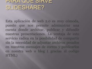 PARA QUÉ SIRVE
SLIDESHARE?

Esta aplicación de web 2.0 es muy cómoda,
puesto que nos permite administrar una
cuenta donde archivar, publicar y difundir
nuestras presentaciones. La ventaja de este
servicio radica en la posibilidad de compartir
sin la necesidad de adjuntar archivos pesados
en nuestros mensajes de correo y publicarlos
en nuestra web o blog ( gracias al codigo
HTML)
 
