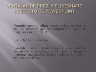 •Permite crear y editar presentación en línea y
sólo se necesita que la computadora que use
tenga acceso a Internet.

•Es   de facil y rápido uso.

•Permite   crear presentaciones con efectos
visuales (movimientos de cámara), e insertar
material multimedia (fotos, videos, audios) y
colores atractivos.
 