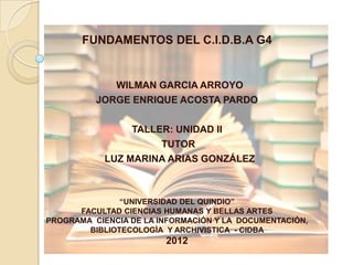 FUNDAMENTOS DEL C.I.D.B.A G4


             WILMAN GARCIA ARROYO
          JORGE ENRIQUE ACOSTA PARDO

                 TALLER: UNIDAD II
                      TUTOR
            LUZ MARINA ARIAS GONZÁLEZ



               “UNIVERSIDAD DEL QUINDIO”
      FACULTAD CIENCIAS HUMANAS Y BELLAS ARTES
PROGRAMA CIENCIA DE LA INFORMACIÓN Y LA DOCUMENTACIÓN,
        BIBLIOTECOLOGÌA Y ARCHIVISTICA - CIDBA
                        2012
 