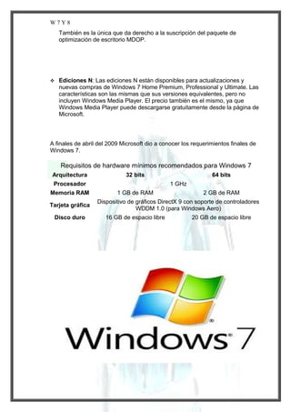 W7Y8
También es la única que da derecho a la suscripción del paquete de
optimización de escritorio MDOP.



Ediciones N: Las ediciones N están disponibles para actualizaciones y
nuevas compras de Windows 7 Home Premium, Professional y Ultimate. Las
características son las mismas que sus versiones equivalentes, pero no
incluyen Windows Media Player. El precio también es el mismo, ya que
Windows Media Player puede descargarse gratuitamente desde la página de
Microsoft.

A finales de abril del 2009 Microsoft dio a conocer los requerimientos finales de
Windows 7.

Requisitos de hardware mínimos recomendados para Windows 7
Arquitectura

32 bits

Procesador
Memoria RAM
Tarjeta gráfica
Disco duro

64 bits
1 GHz

1 GB de RAM

2 GB de RAM

Dispositivo de gráficos DirectX 9 con soporte de controladores
WDDM 1.0 (para Windows Aero)
16 GB de espacio libre

20 GB de espacio libre

 