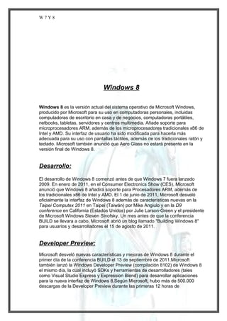 W7Y8

Windows 8
Windows 8 es la versión actual del sistema operativo de Microsoft Windows,
producido por Microsoft para su uso en computadoras personales, incluidas
computadoras de escritorio en casa y de negocios, computadoras portátiles,
netbooks, tabletas, servidores y centros multimedia. Añade soporte para
microprocesadores ARM, además de los microprocesadores tradicionales x86 de
Intel y AMD. Su interfaz de usuario ha sido modificada para hacerla más
adecuada para su uso con pantallas táctiles, además de los tradicionales ratón y
teclado. Microsoft también anunció que Aero Glass no estará presente en la
versión final de Windows 8.

Desarrollo:
El desarrollo de Windows 8 comenzó antes de que Windows 7 fuera lanzado
2009. En enero de 2011, en el Consumer Electronics Show (CES), Microsoft
anunció que Windows 8 añadirá soporte para Procesadores ARM, además de
los tradicionales x86 de Intel y AMD. El 1 de junio de 2011, Microsoft desveló
oficialmente la interfaz de Windows 8 además de características nuevas en la
Taipei Computex 2011 en Taipei (Taiwán) por Mike Angiulo y en la D9
conference en California (Estados Unidos) por Julie Larson-Green y el presidente
de Microsoft Windows Steven Sinofsky. Un mes antes de que la conferencia
BUILD se llevara a cabo, Microsoft abrió un blog llamado "Building Windows 8"
para usuarios y desarrolladores el 15 de agosto de 2011.

Developer Preview:
Microsoft desveló nuevas características y mejoras de Windows 8 durante el
primer día de la conferencia BUILD el 13 de septiembre de 2011.Microsoft
también lanzó la Windows Developer Preview (compilación 8102) de Windows 8
el mismo día, la cual incluyó SDKs y herramientas de desarrolladores (tales
como Visual Studio Express y Expression Blend) para desarrollar aplicaciones
para la nueva interfaz de Windows 8.Según Microsoft, hubo más de 500.000
descargas de la Developer Preview durante las primeras 12 horas de

 