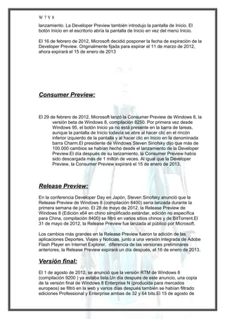 W7Y8
lanzamiento. La Developer Preview también introdujo la pantalla de Inicio. El
botón Inicio en el escritorio abría la pantalla de Inicio en vez del menú Inicio.
El 16 de febrero de 2012, Microsoft decidió posponer la fecha de expiración de la
Developer Preview. Originalmente fijada para expirar el 11 de marzo de 2012,
ahora expirará el 15 de enero de 2013

Consumer Preview:

El 29 de febrero de 2012, Microsoft lanzó la Consumer Preview de Windows 8, la
versión beta de Windows 8, compilación 8250. Por primera vez desde
Windows 95, el botón Inicio ya no está presente en la barra de tareas,
aunque la pantalla de Inicio todavía se abre al hacer clic en el rincón
inferior izquierdo de la pantalla y al hacer clic en Inicio en la denominada
barra Charm.El presidente de Windows Steven Sinofsky dijo que más de
100.000 cambios se habían hecho desde el lanzamiento de la Developer
Preview.El día después de su lanzamiento, la Consumer Preview había
sido descargada más de 1 millón de veces. Al igual que la Developer
Preview, la Consumer Preview expirará el 15 de enero de 2013.

Release Preview:
En la conferencia Developer Day en Japón, Steven Sinofsky anunció que la
Release Preview de Windows 8 (compilación 8400) sería lanzada durante la
primera semana de junio. El 28 de mayo de 2012, la Release Preview de
Windows 8 (Edición x64 en chino simplificado estándar, edición no específica
para China, compilación 8400) se filtró en varios sitios chinos y de BitTorrent.El
31 de mayo de 2012, la Release Preview fue lanzada al público por Microsoft.
Los cambios más grandes en la Release Preview fueron la adición de las
aplicaciones Deportes, Viajes y Noticias, junto a una versión integrada de Adobe
Flash Player en Internet Explorer. diferencia de las versiones preliminares
anteriores, la Release Preview expirará un día después, el 16 de enero de 2013.

Versión final:
El 1 de agosto de 2012, se anunció que la versión RTM de Windows 8
(compilación 9200 ) ya estaba lista.Un día después de este anuncio, una copia
de la versión final de Windows 8 Enterprise N (producida para mercados
europeos) se filtró en la web y varios días después también se habían filtrado
ediciones Professional y Enterprise ambas de 32 y 64 bits.El 15 de agosto de

 