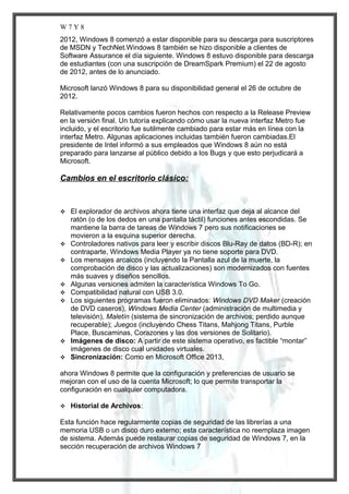 W7Y8
2012, Windows 8 comenzó a estar disponible para su descarga para suscriptores
de MSDN y TechNet.Windows 8 también se hizo disponible a clientes de
Software Assurance el día siguiente. Windows 8 estuvo disponible para descarga
de estudiantes (con una suscripción de DreamSpark Premium) el 22 de agosto
de 2012, antes de lo anunciado.
Microsoft lanzó Windows 8 para su disponibilidad general el 26 de octubre de
2012.
Relativamente pocos cambios fueron hechos con respecto a la Release Preview
en la versión final. Un tutoría explicando cómo usar la nueva interfaz Metro fue
incluido, y el escritorio fue sutilmente cambiado para estar más en línea con la
interfaz Metro. Algunas aplicaciones incluidas también fueron cambiadas.El
presidente de Intel informó a sus empleados que Windows 8 aún no está
preparado para lanzarse al público debido a los Bugs y que esto perjudicará a
Microsoft.

Cambios en el escritorio clásico:













El explorador de archivos ahora tiene una interfaz que deja al alcance del
ratón (o de los dedos en una pantalla táctil) funciones antes escondidas. Se
mantiene la barra de tareas de Windows 7 pero sus notificaciones se
movieron a la esquina superior derecha.
Controladores nativos para leer y escribir discos Blu-Ray de datos (BD-R); en
contraparte, Windows Media Player ya no tiene soporte para DVD.
Los mensajes arcaicos (incluyendo la Pantalla azul de la muerte, la
comprobación de disco y las actualizaciones) son modernizados con fuentes
más suaves y diseños sencillos.
Algunas versiones admiten la característica Windows To Go.
Compatibilidad natural con USB 3.0.
Los siguientes programas fueron eliminados: Windows DVD Maker (creación
de DVD caseros), Windows Media Center (administración de multimedia y
televisión), Maletín (sistema de sincronización de archivos; perdido aunque
recuperable); Juegos (incluyendo Chess Titans, Mahjong Titans, Purble
Place, Buscaminas, Corazones y las dos versiones de Solitario).
Imágenes de disco: A partir de este sistema operativo, es factible “montar”
imágenes de disco cual unidades virtuales.
Sincronización: Como en Microsoft Office 2013,

ahora Windows 8 permite que la configuración y preferencias de usuario se
mejoran con el uso de la cuenta Microsoft; lo que permite transportar la
configuración en cualquier computadora.


Historial de Archivos:

Esta función hace regularmente copias de seguridad de las librerías a una
memoria USB o un disco duro externo; esta característica no reemplaza imagen
de sistema. Además puede restaurar copias de seguridad de Windows 7, en la
sección recuperación de archivos Windows 7

 